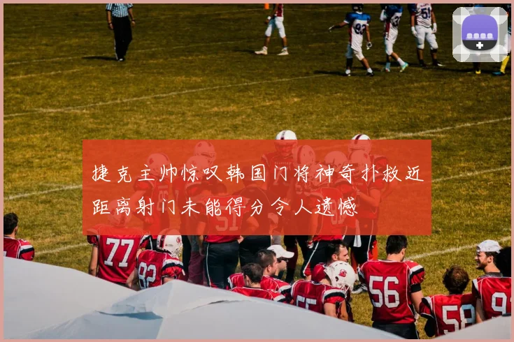 捷克主帅惊叹韩国门将神奇扑救近距离射门未能得分令人遗憾