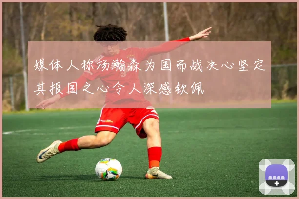 媒体人称杨瀚森为国而战决心坚定其报国之心令人深感钦佩