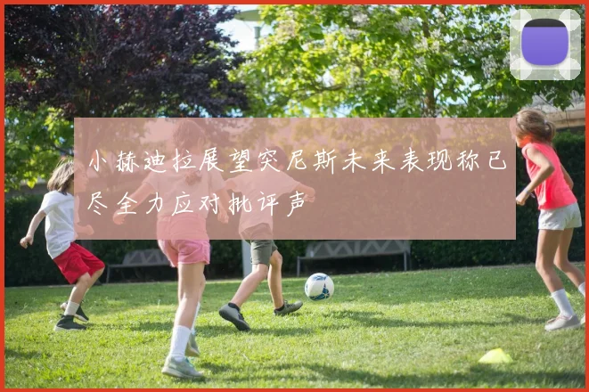 小赫迪拉展望突尼斯未来表现称已尽全力应对批评声