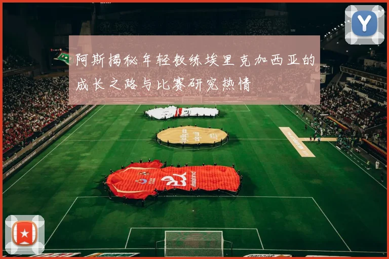 阿斯揭秘年轻教练埃里克加西亚的成长之路与比赛研究热情