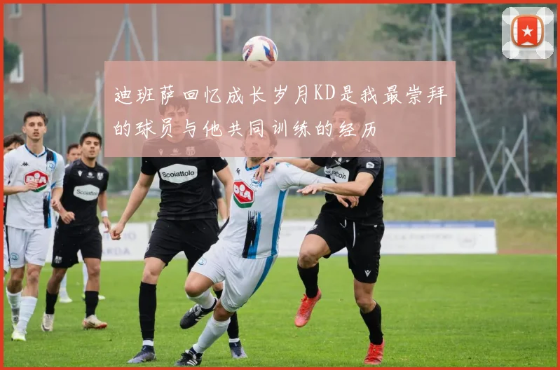 迪班萨回忆成长岁月KD是我最崇拜的球员与他共同训练的经历