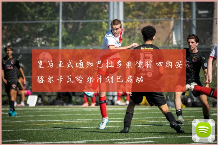 皇马正式通知巴拉多利德将回购安赫尔卡瓦哈尔计划已启动