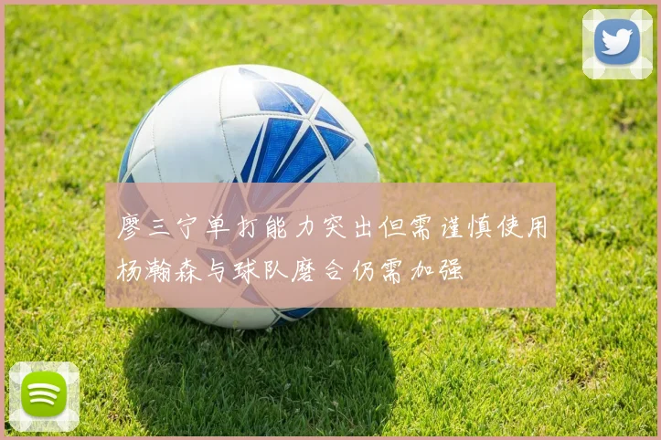 廖三宁单打能力突出但需谨慎使用杨瀚森与球队磨合仍需加强