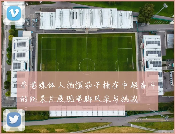 香港媒体人拍摄茹子楠在中超奋斗的纪录片展现港脚风采与挑战