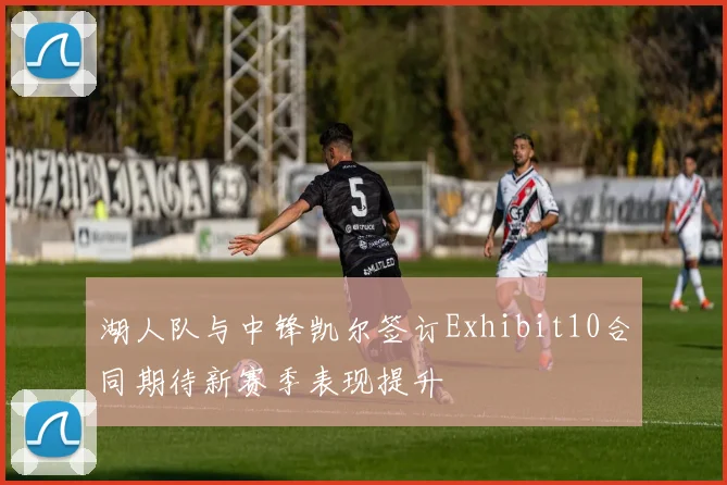 湖人队与中锋凯尔签订Exhibit10合同期待新赛季表现提升