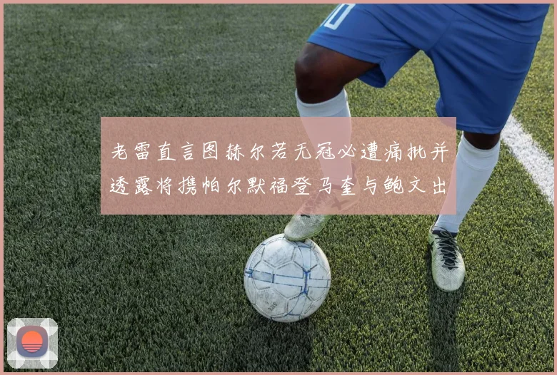 老雷直言图赫尔若无冠必遭痛批并透露将携帕尔默福登马奎与鲍文出战