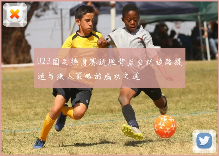 U23国足热身赛连胜背后分析边路提速与换人策略的成功之道