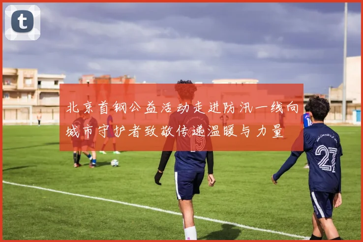 北京首钢公益活动走进防汛一线向城市守护者致敬传递温暖与力量