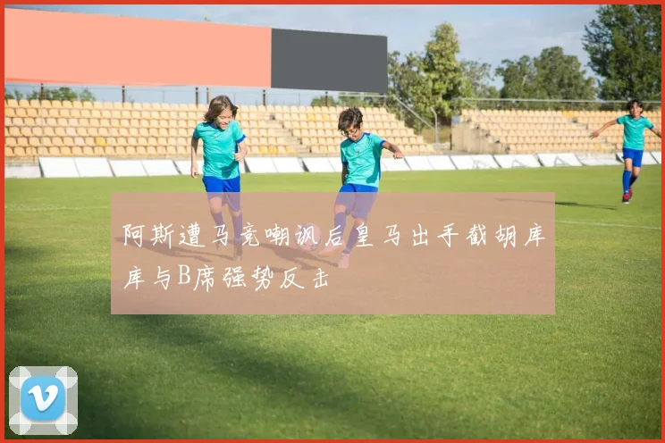 阿斯遭马竞嘲讽后皇马出手截胡库库与B席强势反击