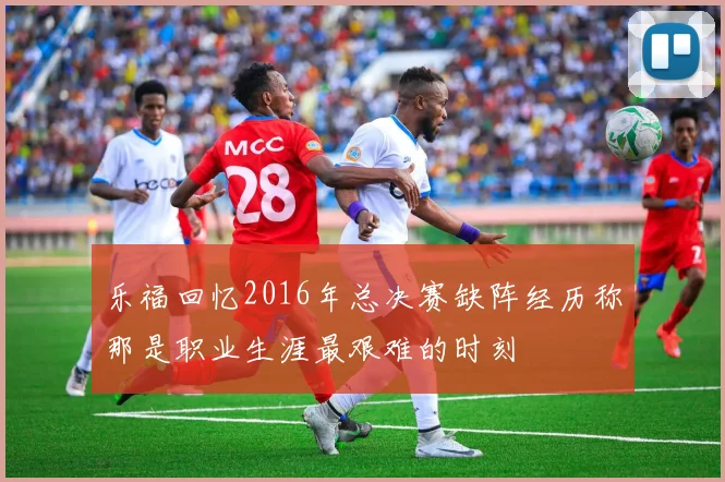 乐福回忆2016年总决赛缺阵经历称那是职业生涯最艰难的时刻